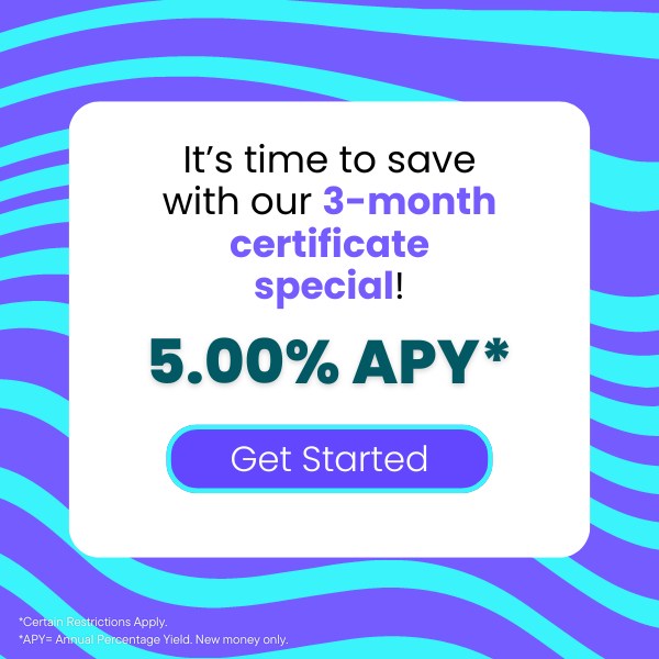 It’s time to save with our 3-month certificate special! 5.00% APY click to get started certain restrictions apply