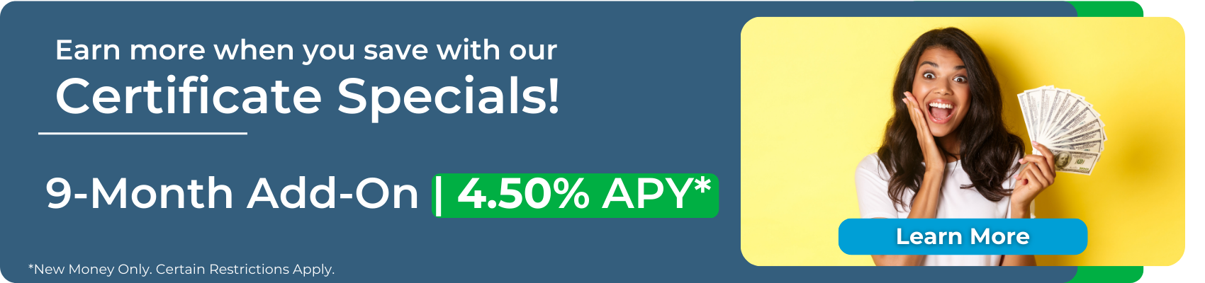 Earn more when you save with our Certificate Specials! 9-month add on at 4.50% APY*. Click to learn more and apply. Certain restrictions apply. New money only.